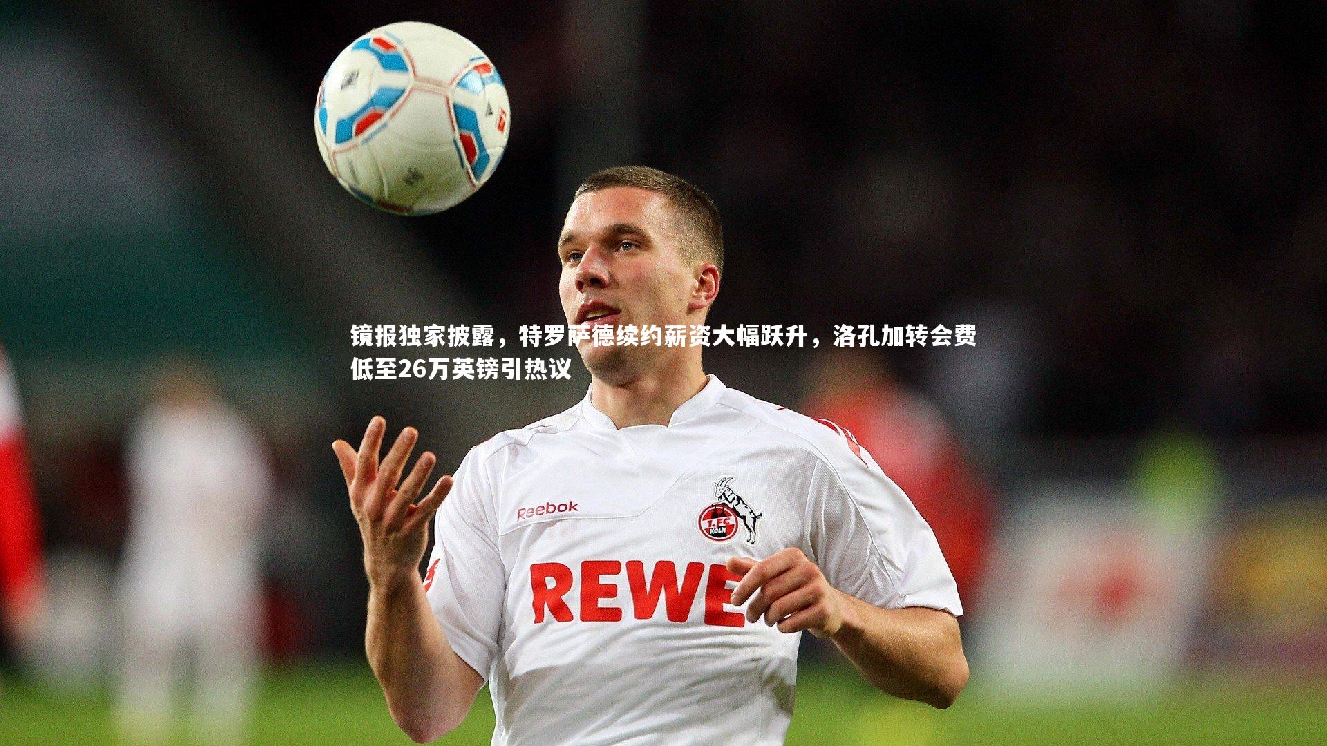 镜报独家披露，特罗萨德续约薪资大幅跃升，洛孔加转会费低至26万英镑引热议